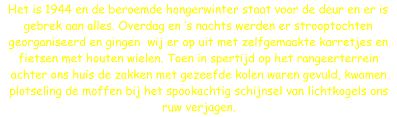 Het is 1944 en de beroemde hongerwinter staat voor de deur en er is gebrek aan alles. Overdag en ‘s nachts werden er strooptochten georganiseerd en gingen  wij er op uit met zelfgemaakte karretjes en fietsen met houten wielen. Toen in spertijd op het rangeerterrein achter ons huis de zakken met gezeefde kolen waren gevuld, kwamen plotseling de moffen bij het spookachtig schijnsel van lichtkogels ons ruw verjagen.